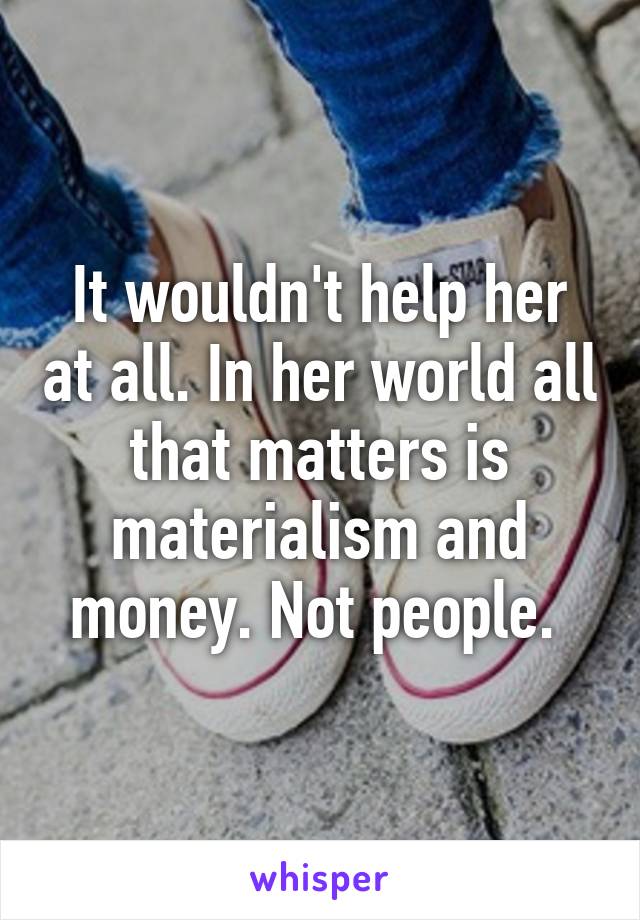 It wouldn't help her at all. In her world all that matters is materialism and money. Not people. 