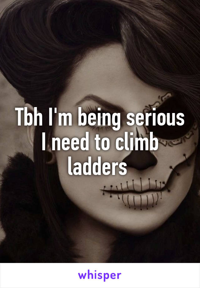 Tbh I'm being serious I need to climb ladders 