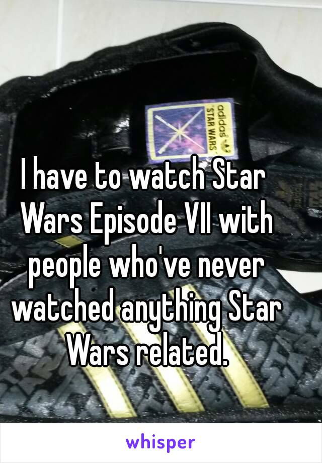 I have to watch Star Wars Episode VII with people who've never watched anything Star Wars related.