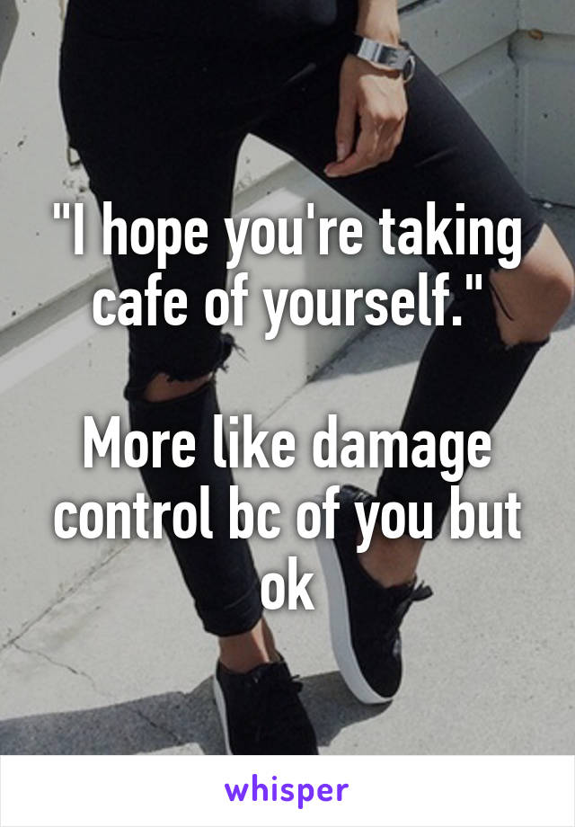 "I hope you're taking cafe of yourself."

More like damage control bc of you but ok