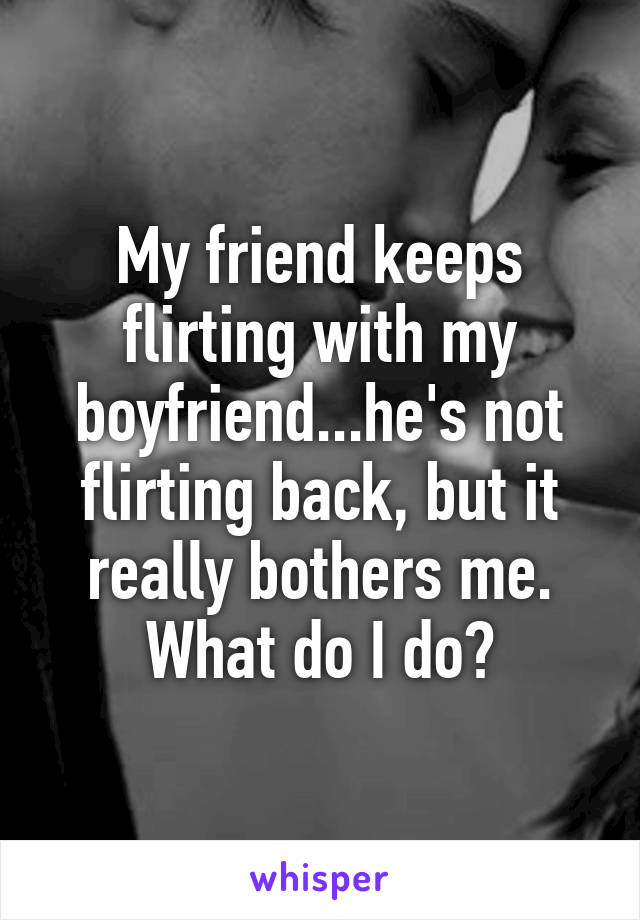 My friend keeps flirting with my boyfriend...he's not flirting back, but it really bothers me. What do I do?
