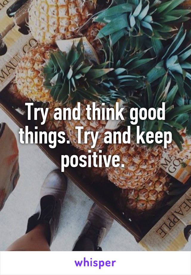 Try and think good things. Try and keep positive. 