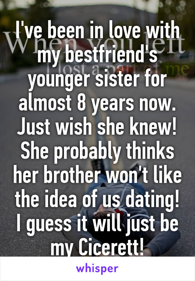 I've been in love with my bestfriend's younger sister for almost 8 years now. Just wish she knew! She probably thinks her brother won't like the idea of us dating! I guess it will just be my Cicerett!
