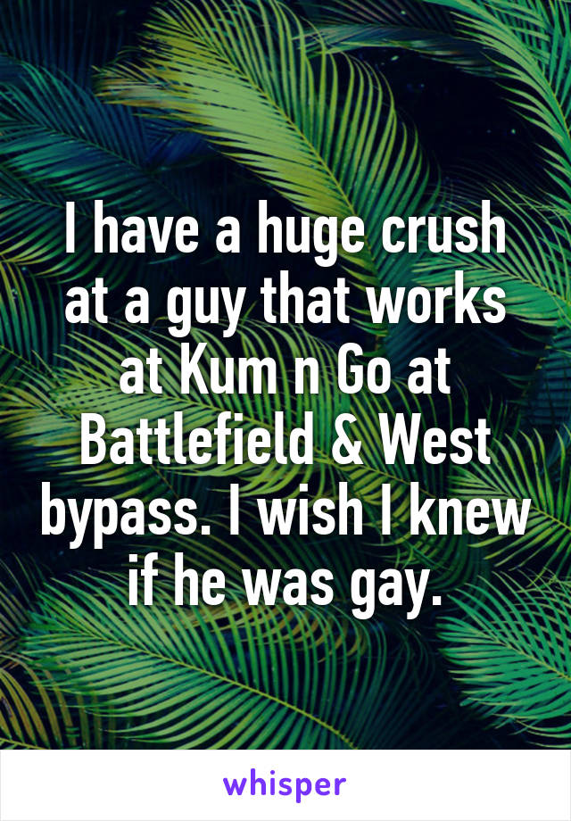 I have a huge crush at a guy that works at Kum n Go at Battlefield & West bypass. I wish I knew if he was gay.