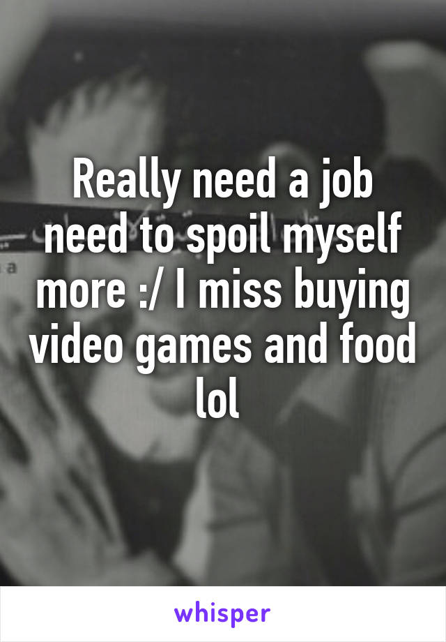 Really need a job need to spoil myself more :/ I miss buying video games and food lol 
