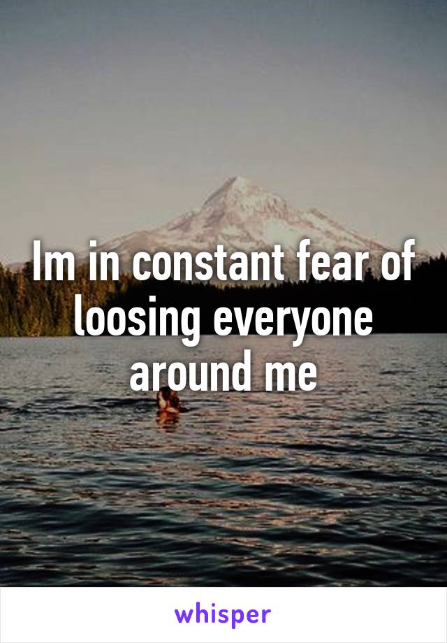 Im in constant fear of loosing everyone around me