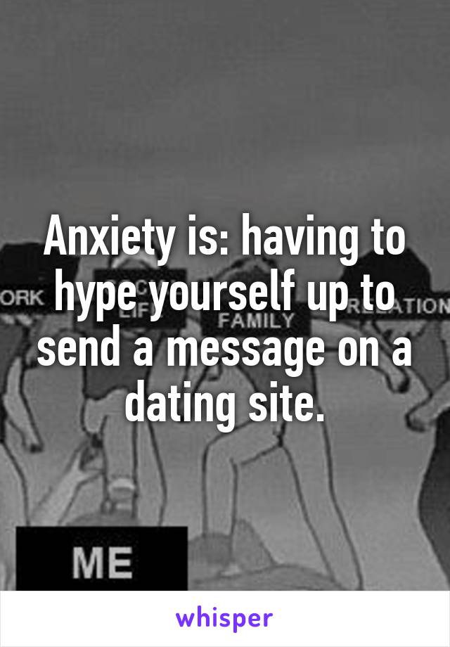 Anxiety is: having to hype yourself up to send a message on a dating site.