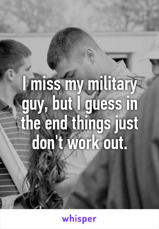I miss my military guy, but I guess in the end things just don't work out.