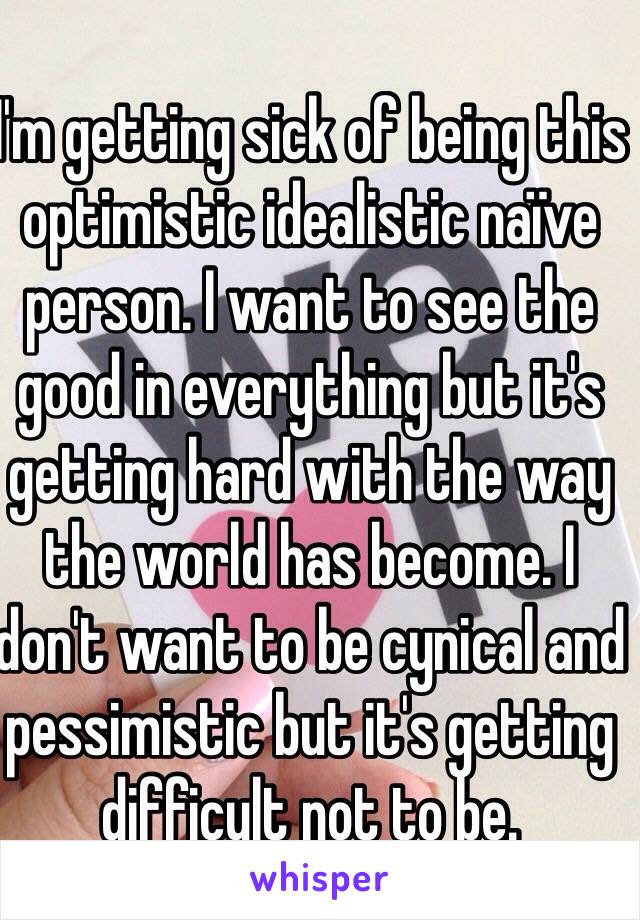I'm getting sick of being this optimistic idealistic naïve person. I want to see the good in everything but it's getting hard with the way the world has become. I don't want to be cynical and pessimistic but it's getting difficult not to be.