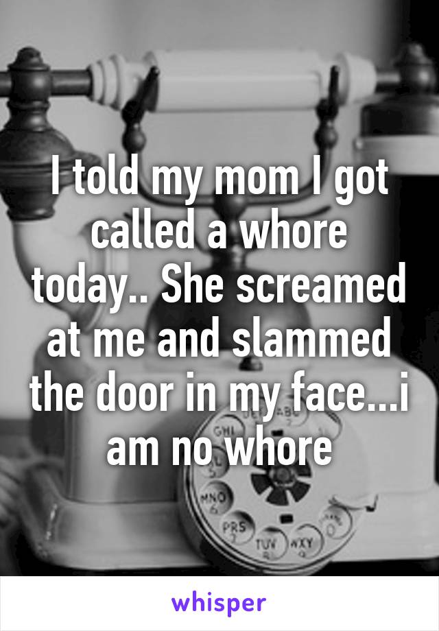 I told my mom I got called a whore today.. She screamed at me and slammed the door in my face...i am no whore