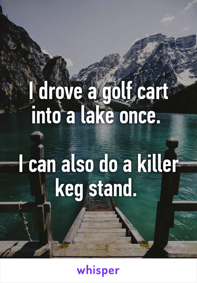I drove a golf cart into a lake once. 

I can also do a killer keg stand. 