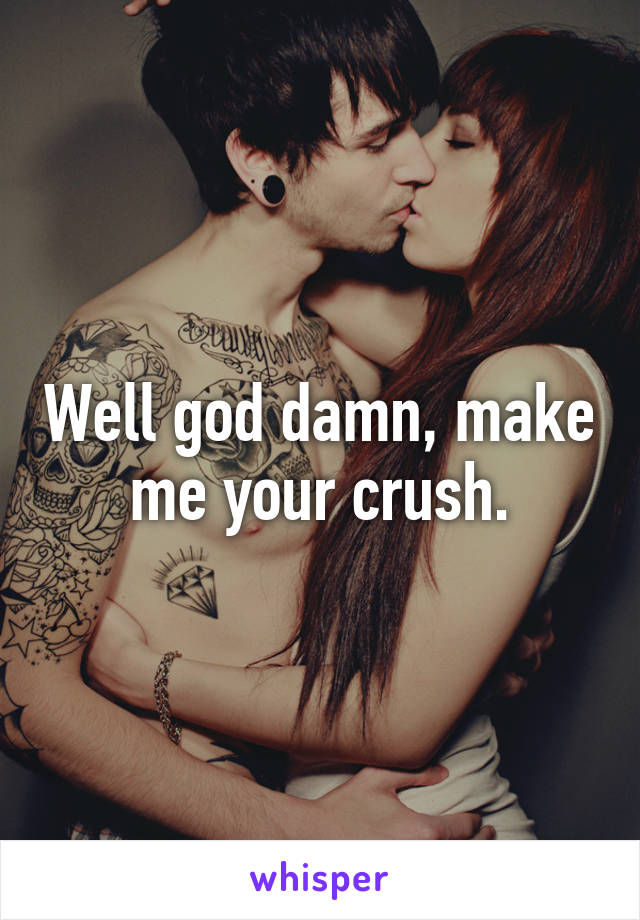 Well god damn, make me your crush.