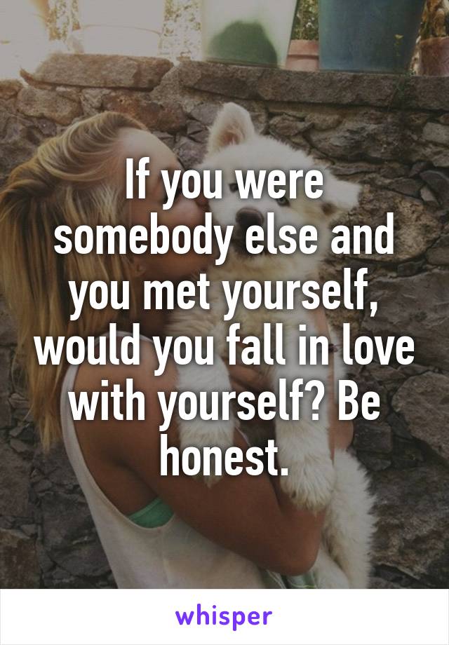 If you were somebody else and you met yourself, would you fall in love with yourself? Be honest.