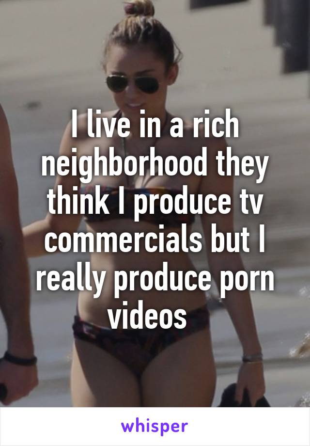I live in a rich neighborhood they think I produce tv commercials but I really produce porn videos  