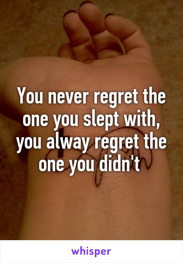 You never regret the one you slept with, you alway regret the one you didn't 