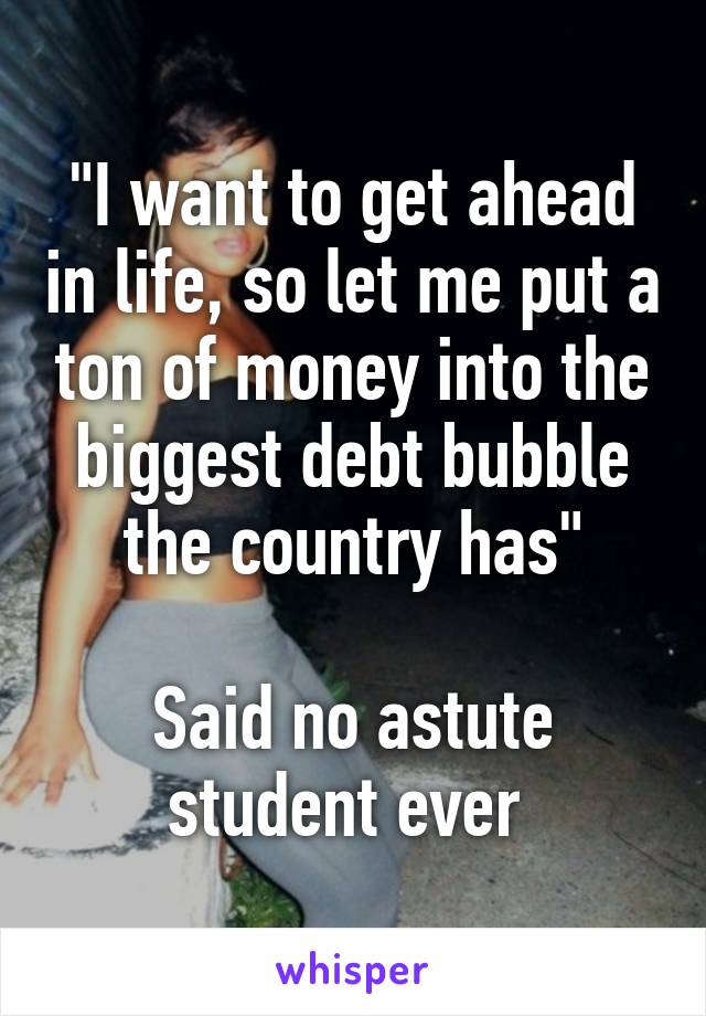 "I want to get ahead in life, so let me put a ton of money into the biggest debt bubble the country has"

Said no astute student ever 