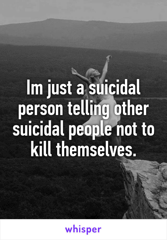 Im just a suicidal person telling other suicidal people not to kill themselves.