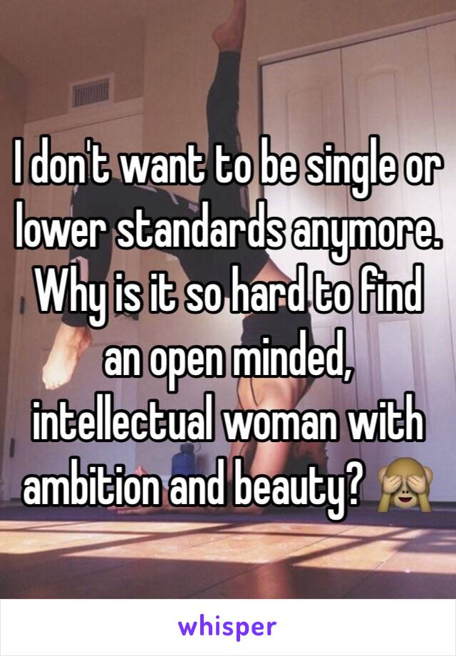 I don't want to be single or lower standards anymore. 
Why is it so hard to find an open minded, intellectual woman with ambition and beauty? 🙈