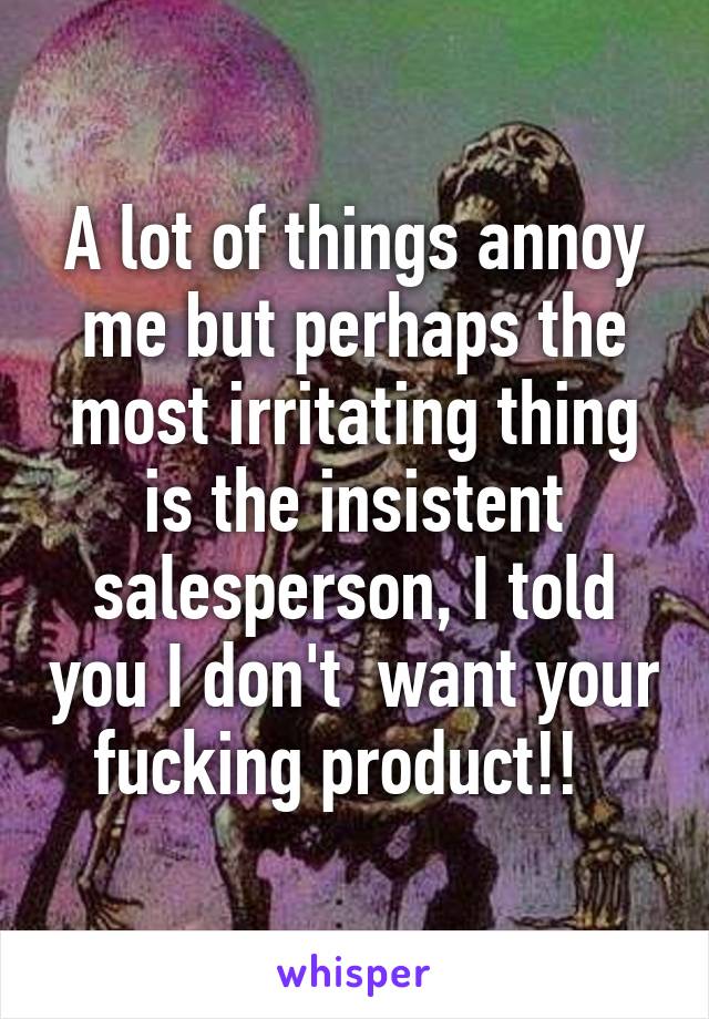 A lot of things annoy me but perhaps the most irritating thing is the insistent salesperson, I told you I don't  want your fucking product!!  