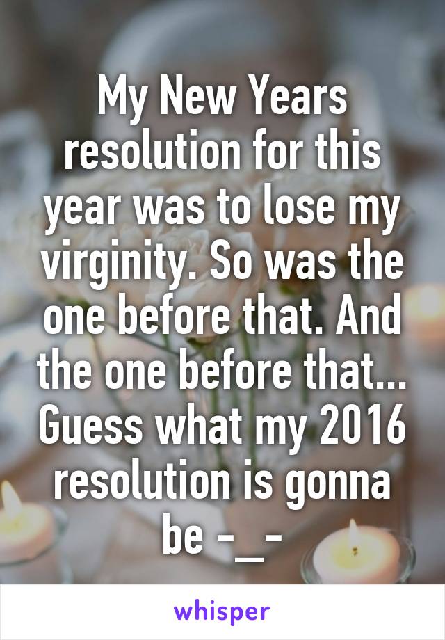 My New Years resolution for this year was to lose my virginity. So was the one before that. And the one before that... Guess what my 2016 resolution is gonna be -_-