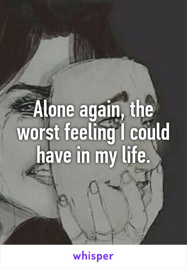 Alone again, the worst feeling I could have in my life.