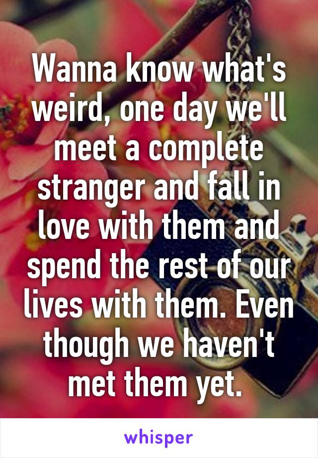 Wanna know what's weird, one day we'll meet a complete stranger and fall in love with them and spend the rest of our lives with them. Even though we haven't met them yet. 