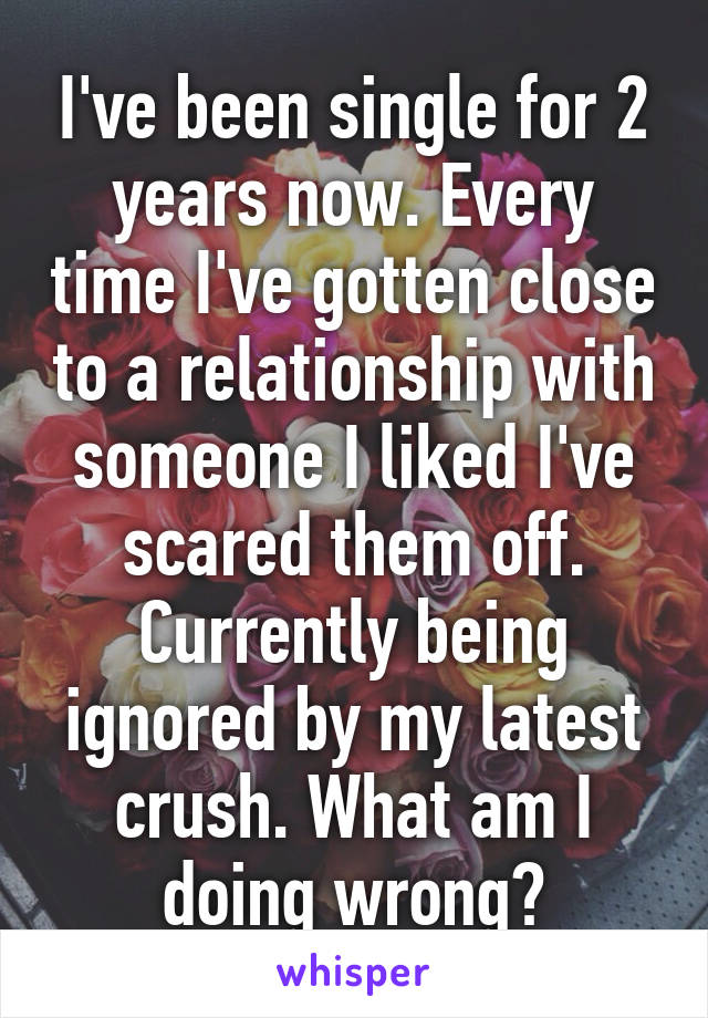 I've been single for 2 years now. Every time I've gotten close to a relationship with someone I liked I've scared them off. Currently being ignored by my latest crush. What am I doing wrong?