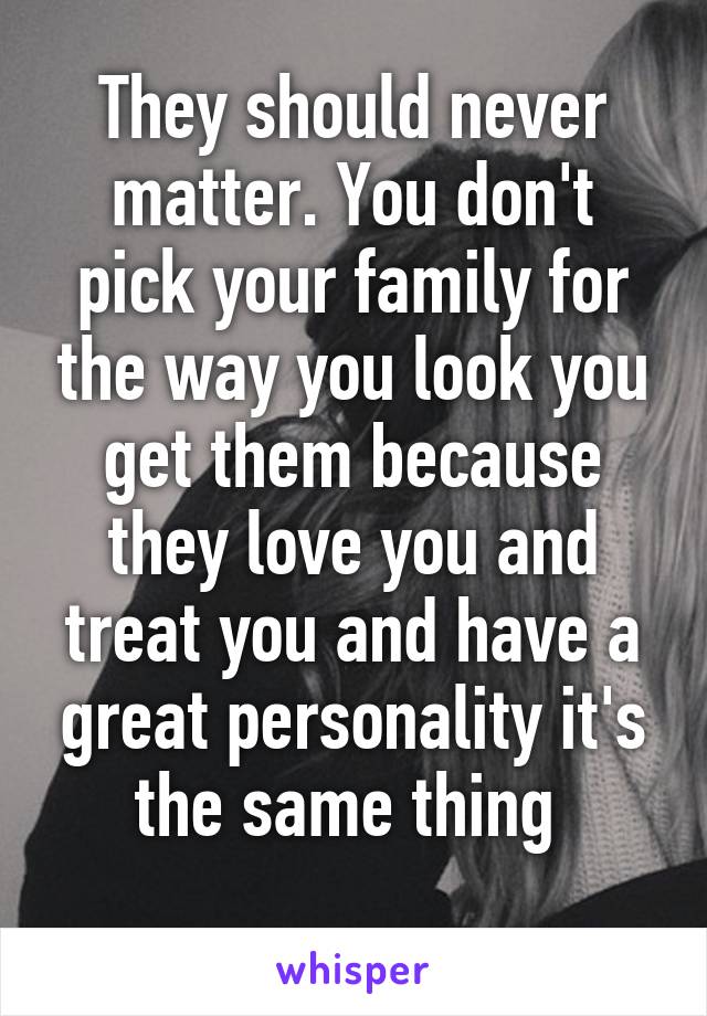 They should never matter. You don't pick your family for the way you look you get them because they love you and treat you and have a great personality it's the same thing 
