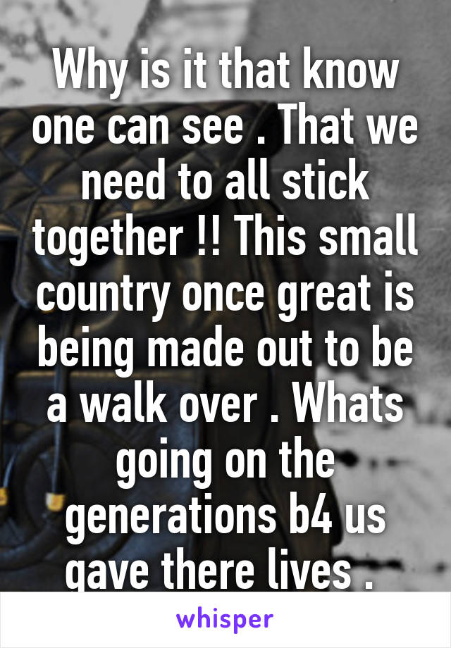 Why is it that know one can see . That we need to all stick together !! This small country once great is being made out to be a walk over . Whats going on the generations b4 us gave there lives . 