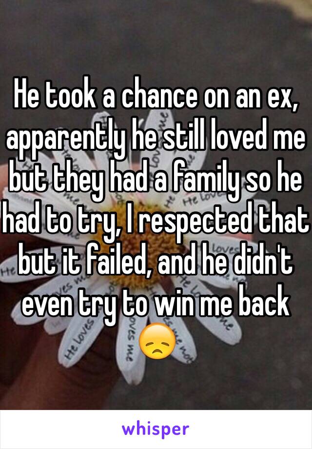 He took a chance on an ex, apparently he still loved me but they had a family so he had to try, I respected that but it failed, and he didn't even try to win me back 😞