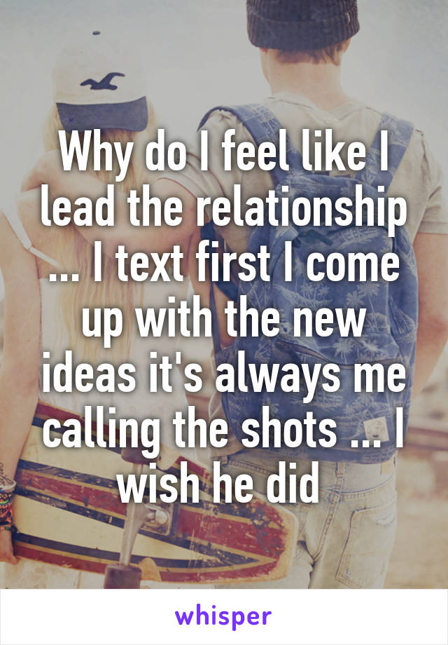 Why do I feel like I lead the relationship ... I text first I come up with the new ideas it's always me calling the shots ... I wish he did 