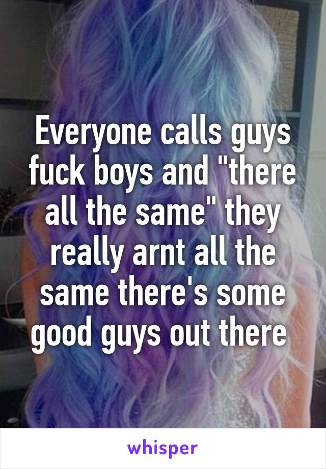 Everyone calls guys fuck boys and "there all the same" they really arnt all the same there's some good guys out there 