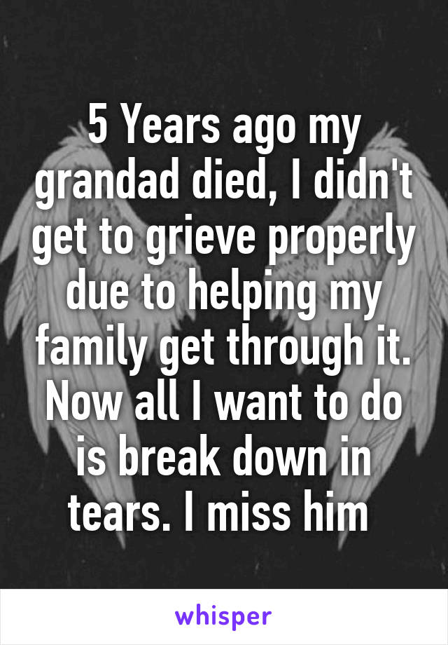 5 Years ago my grandad died, I didn't get to grieve properly due to helping my family get through it. Now all I want to do is break down in tears. I miss him 