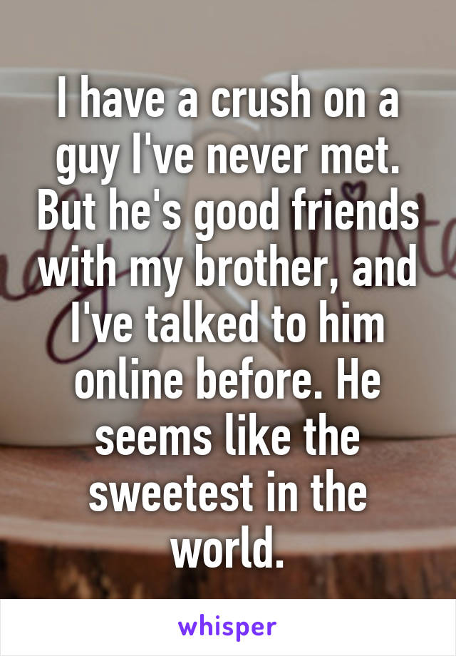 I have a crush on a guy I've never met. But he's good friends with my brother, and I've talked to him online before. He seems like the sweetest in the world.