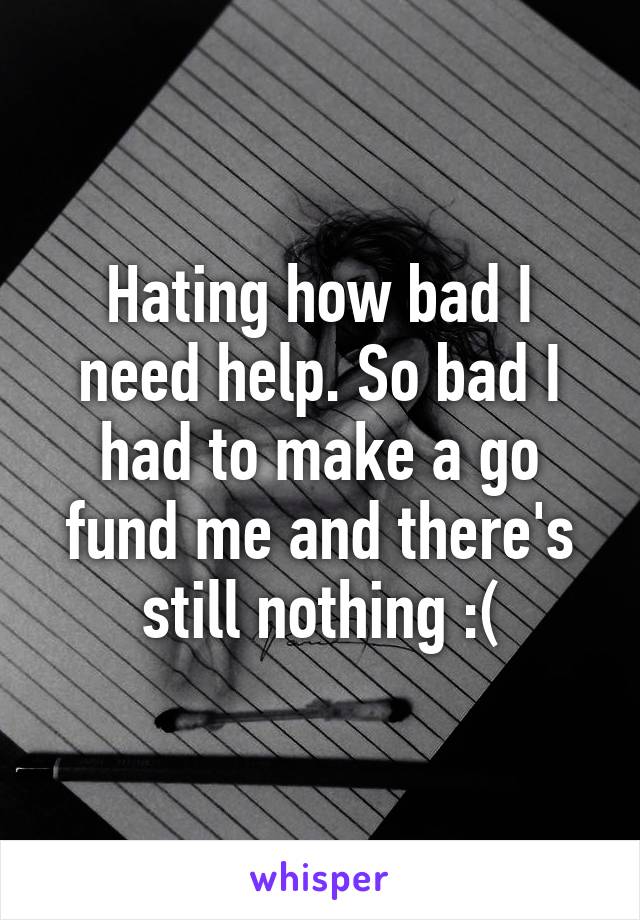 Hating how bad I need help. So bad I had to make a go fund me and there's still nothing :(