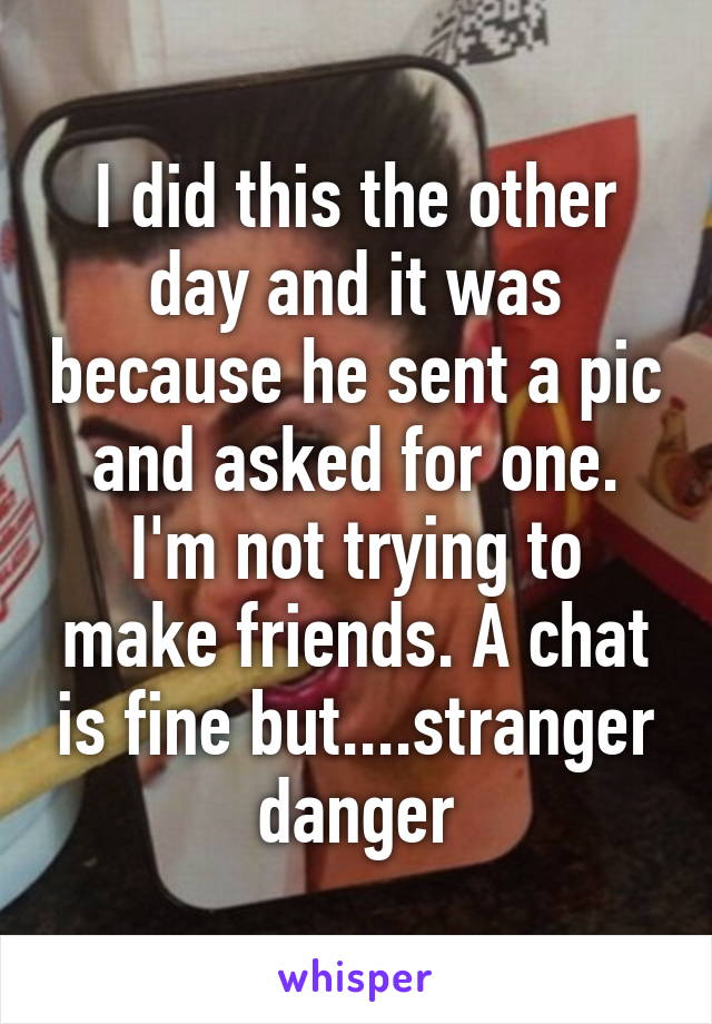 I did this the other day and it was because he sent a pic and asked for one. I'm not trying to make friends. A chat is fine but....stranger danger