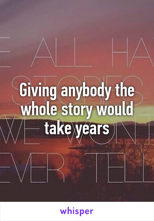 Giving anybody the whole story would take years