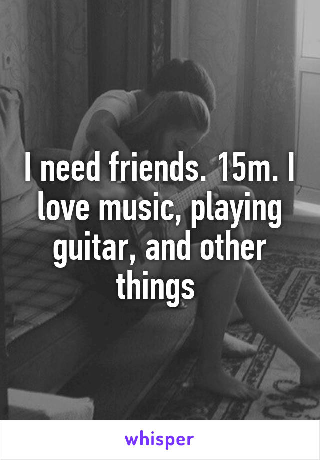 I need friends. 15m. I love music, playing guitar, and other things 
