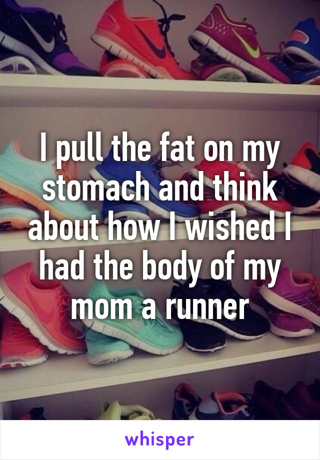 I pull the fat on my stomach and think about how I wished I had the body of my mom a runner
