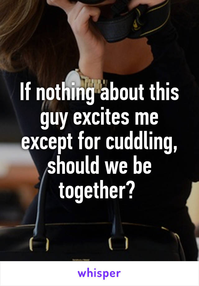 If nothing about this guy excites me except for cuddling, should we be together? 