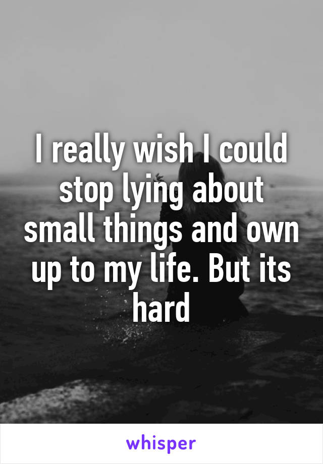 I really wish I could stop lying about small things and own up to my life. But its hard