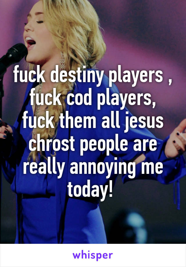 fuck destiny players , fuck cod players, fuck them all jesus chrost people are really annoying me today! 
