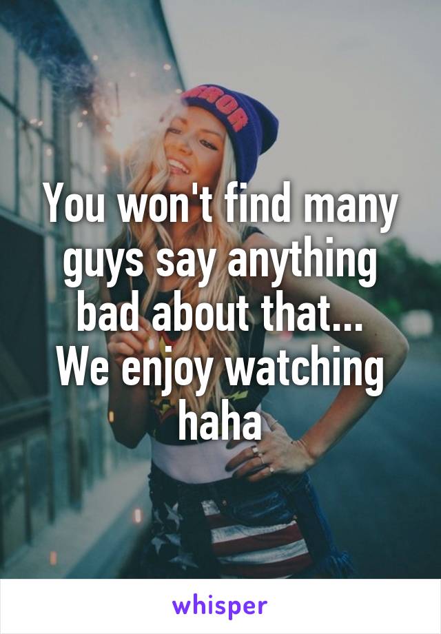 You won't find many guys say anything bad about that...
We enjoy watching haha