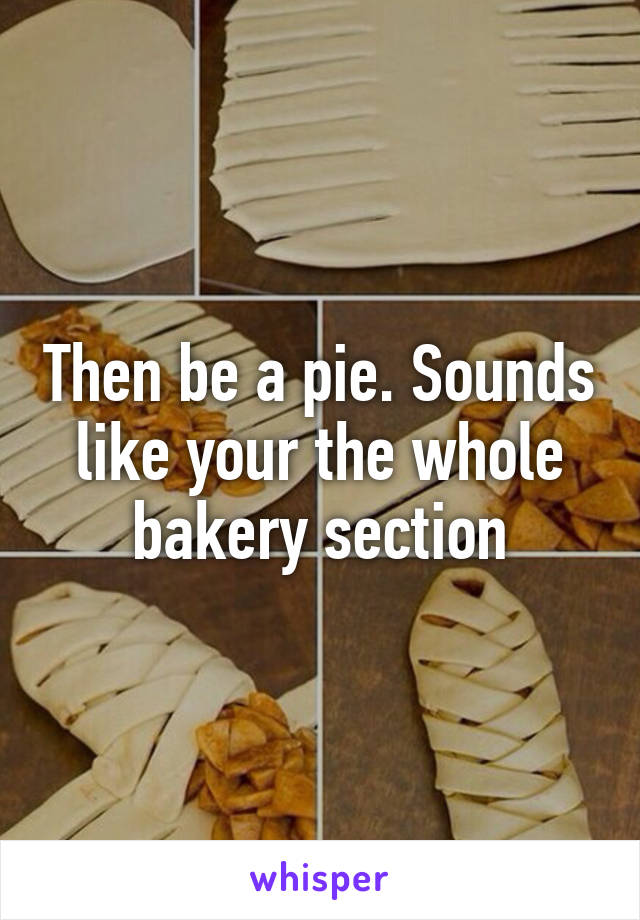 Then be a pie. Sounds like your the whole bakery section