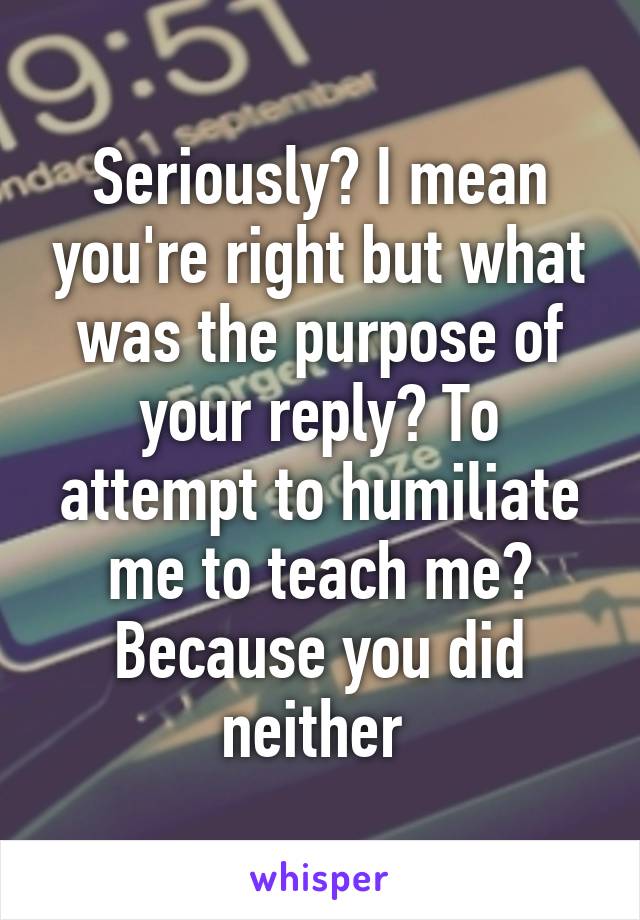 Seriously? I mean you're right but what was the purpose of your reply? To attempt to humiliate me to teach me? Because you did neither 