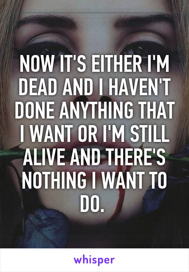 NOW IT'S EITHER I'M DEAD AND I HAVEN'T DONE ANYTHING THAT I WANT OR I'M STILL ALIVE AND THERE'S NOTHING I WANT TO DO. 