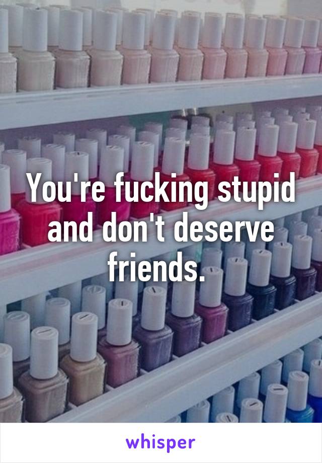 You're fucking stupid and don't deserve friends. 