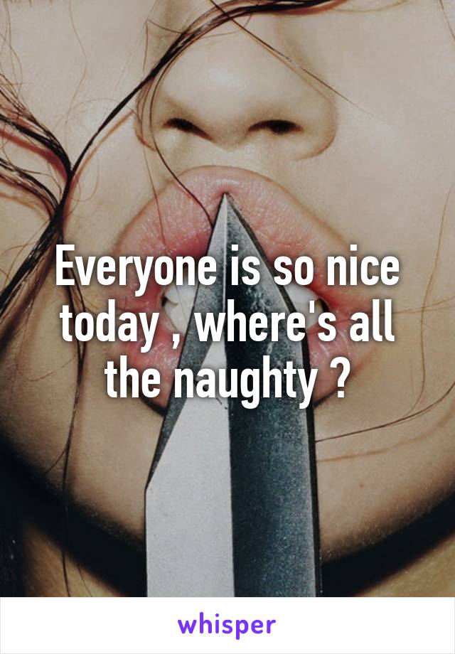 Everyone is so nice today , where's all the naughty ?