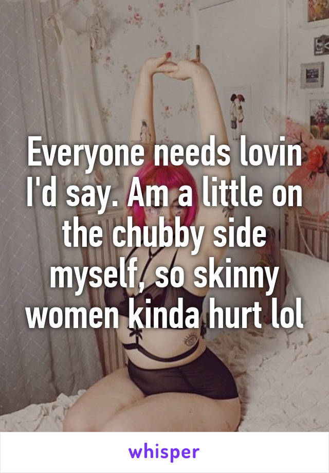 Everyone needs lovin I'd say. Am a little on the chubby side myself, so skinny women kinda hurt lol
