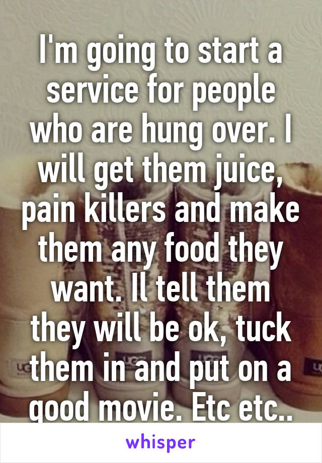 I'm going to start a service for people who are hung over. I will get them juice, pain killers and make them any food they want. Il tell them they will be ok, tuck them in and put on a good movie. Etc etc..